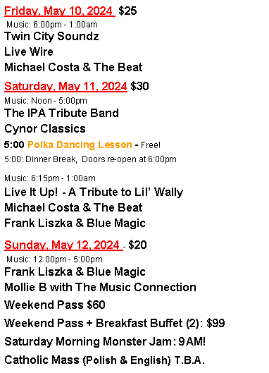 Text Box: Friday, April 21, 2023   Music: 6:00pm-1:00amSaturday, April 22, 2023 Music: Noon-5:005:00 Polka Dancing Lesson - Free!5:00: Dinner Break,  Doors re-open at 6:00pmMusic: 6:15pm-1:00amSunday, April 23, 2023 -  Music: 11:00am - 3:00pmCatholic Mass (Polish & English) - TBAWeekend Pass: $TBAWeekend Pass + Breakfast Buffet (2): $TBA